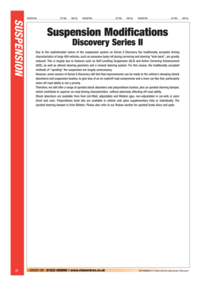 Page 28SUSPENSION DESCRIPTION QTY REQ. PART No.DESCRIPTION QTY REQ. PART No.DESCRIPTION QTY REQ. PART No.
27ORDER ON:01522 568000 / www.rimmerbros.co.uk PART NUMBERS: A ‘P’ suffix in the Price Guide denotes “Aftermarket”.
Suspension Modifications
Discovery Series II
Due to the sophisticated nature of the suspension system on Series II Discovery the traditionally accepted driving
characteristics of large 4X4 vehicles, such as excessive body roll during cornering and steering kick-back, are greatly
reduced. This...