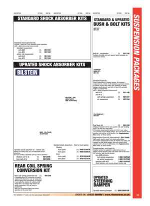 Page 29SUSPENSION PACKAGES
28ORDER ON:01522 568000 / www.rimmerbros.co.uk 
DESCRIPTION QTY REQ. PART No.DESCRIPTION QTY REQ. PART No.DESCRIPTION QTY REQ. PART No.
PART NUMBERS: A ‘P’ suffix in the Price Guide denotes “Aftermarket”.
STANDARD & UPRATED
BUSH & BOLT KITS
UPRATED
STEERING 
DAMPER
Uprated steering damper (1)QHH100001UR
Bolt kit - suspension (1)RD1185Contains the bolts and nuts required when renewing the
suspension bushes.
Standard Bush Kit;Direct replacement of original bushes. Kit contains a...