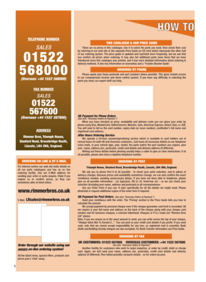 Page 4TELEPHONE NUMBER
SALES
01522 
568000
(Overseas +44 1522 568000) 
FAX NUMBER
SALES
01522
567600
(Overseas +44 1522  567600
)
ADDRESS
Rimmer Bros, Triumph House, 
Sleaford Road, Bracebridge Heath, 
Lincoln, LN4 2NA, England.
THIS CATALOGUE & OUR PRICE GUIDE
There are no prices in this catalogue. Use it to select the parts you need, then check their cost
by referring to our web site or the separate Price Guide (or CD rom) which represents the other half
of our ordering system. The price guide is updated and...