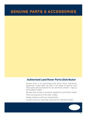 Page 98
Authorised Land Rover Parts Distributor
Rimmer Bros is an authorised Land Rover Parts Distributor.
Appointed in early 2005, we offer a full range of genuine Land
Rover parts and accessories for all Land Rover vehicles - right up
to the latest models!
We also have access to products supplied by Land Rover Classic
Parts covering some of the older models. 
Please contact us with your requirements.
Counter service or mail order. Discount for trade (and retail!).
GENUINE PARTS & ACCESSORIES
1- 2-7 pages...
