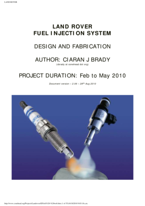 Page 1
LAND ROVER 
 
 
 
 
 
LAND ROVER 
FUEL INJECTION SYSTEM
 
DESIGN AND FABRICATION  
AUTHOR: CIARAN J BRADY
(cbrady at conehead dot org)
 
PROJECT DURATION: Feb to May 2010
 
Document version – 2.06 – 28th Aug 2010
 
 
 
 
 
 
http://www.conehead.org/Projects/Landrover/EFi/efi%20-%20web.htm (1 of \
55)16/10/2010 9:03:18 a.m. 