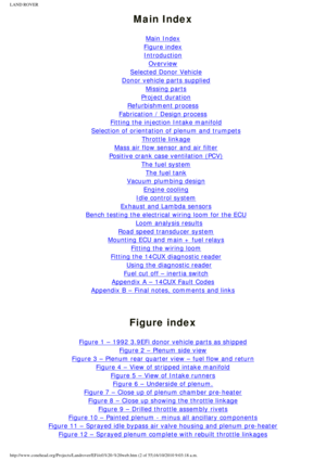 Page 2
LAND ROVER 
Main Index
 
Main Index
Figure index
Introduction
Overview
Selected Donor Vehicle
Donor vehicle parts supplied
Missing parts
Project duration
Refurbishment process
Fabrication / Design process
Fitting the injection Intake manifold
Selection of orientation of plenum and trumpets
Throttle linkage
Mass air flow sensor and air filter
Positive crank case ventilation (PCV)
The fuel system
The fuel tank
Vacuum plumbing design
Engine cooling
Idle control system
Exhaust and Lambda sensors
Bench...