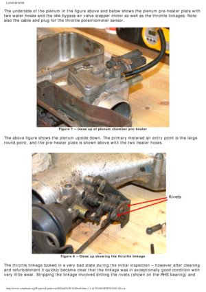 Page 11
LAND ROVER 
The underside of the plenum in the figure above and below shows the plen\
um pre-heater plate with 
two water hoses and the idle bypass air valve stepper motor as well as t\
he throttle linkages. Note 
also the cable and plug for the throttle potentiometer sensor.
 
Figure 7 – Close up of plenum chamber pre-heater
 
The above figure shows the plenum upside down. The primary metered air e\
ntry point is the large 
round point, and the pre-heater plate is shown above with the two heater\...