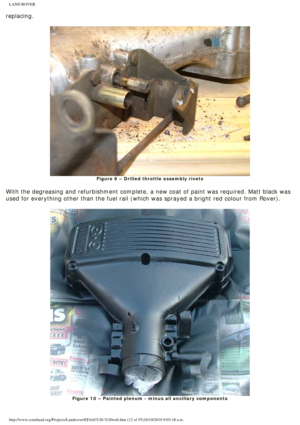 Page 12
LAND ROVER 
replacing. 
 
Figure 9 – Drilled throttle assembly rivets
 
With the degreasing and refurbishment complete, a new coat of paint was \
required. Matt black was 
used for everything other than the fuel rail (which was sprayed a brigh\
t red colour from Rover). 
 
Figure 10 – Painted plenum - minus all ancillary components
 
http://www.conehead.org/Projects/Landrover/EFi/efi%20-%20web.htm (12 of\
 55)16/10/2010 9:03:18 a.m. 