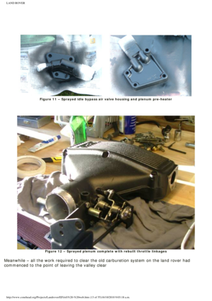 Page 13
LAND ROVER 
 
 
 
 
 
Figure 11 – Sprayed idle bypass air valve housing and plenum pre-heat\
er
 
 
 
Figure 12 – Sprayed plenum complete with rebuilt throttle linkages
 
Meanwhile – all the work required to clear the old carburetion system\
 on the land rover had 
commenced to the point of leaving the valley clear
 
http://www.conehead.org/Projects/Landrover/EFi/efi%20-%20web.htm (13 of\
 55)16/10/2010 9:03:18 a.m. 