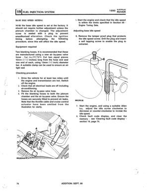 Page 131;
,: ;
..,..’ :
:,:1.i :“.,: ,:
i.‘.’X
.’ I
.
,:. .‘,;. : :.1990 
NINclcROVER
BASE IDLE SPEED SETTING
NOTE: the base idle speed is set at the factory. It
should not require further adjustment unless the
plenum chamber is changed. The adjustment
screwis sealed with a plug to prevent
unauthorised alteration. Check the ignition
timingbeforeattempting
thefollowing
procedure, since this will affect the idle speed.
Equipment required
Two blanking hoses. It is recommended that these
are manufactured using a new...