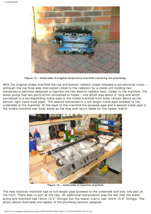 Page 15
LAND ROVER 
 
Figure 15 – Underside of original carburettor manifold (showing the \
plumbing)
 
With the original intake manifold the top and bottom radiator hoses foll\
owed a conventional route – 
although the top hose was interrupted (close to the radiator) by a met\
al unit holding two 
temperature switches designed to operate the two electric radiator fans.\
 Closer to the manifold, the 
water pump had two ports which connected to hoses – one which was abo\
ut 4” long and which 
connected to a...