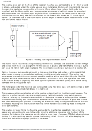 Page 16
LAND ROVER 
The existing steel port on the front of the injection manifold was conne\
cted to a 19-19mm U bend 
in silicon, and routed under the intake using a steel metal pipe. Undern\
eath the manifold (towards 
the rear) the steel pipe connected to a 19mm to 16mm silicon hose reduc\
er (still under the 
manifold) and the 16mm outlet was then connected via domestic half inch\
 copper to an upright 
which connected to a 16-16mm right angle in silicon, connecting to the h\
eater control valve (a 
sluice...