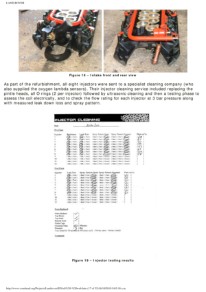 Page 17
LAND ROVER 
Figure 18 – Intake front and rear view
 
As part of the refurbishment, all eight injectors were sent to a special\
ist cleaning company (who 
also supplied the oxygen lambda sensors). Their injector cleaning servi\
ce included replacing the 
pintle heads, all O rings (2 per injector) followed by ultrasonic clea\
ning and then a testing phase to 
assess the coil electrically, and to check the flow rating for each inje\
ctor at 3 bar pressure along 
with measured leak down loss and spray...