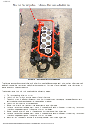 Page 18
LAND ROVER 
Figure 20 – Finalised injection intake base
 
The figure above shows the fully built injection manifold complete with \
refurbished injectors and 
fuel rail – note the converted fuel pipe connection on the rear of th\
e fuel rail - now converted to 
use a standard hose connection
 
The injector and fuel rail refit involved the following steps.
 1.  Oil the manifold injector bores
2.  Lightly oil the O-rings on the bases of the injectors
3.  Carefully push fit all eight injectors into the...