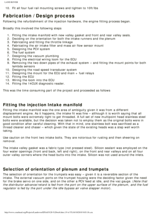 Page 19
LAND ROVER 
10.  Fit all four fuel rail mounting screws and tighten to 10ft/lbs
Fabrication / Design process
Following the refurbishment of the injection hardware, the engine fittin\
g process began. 
 
Broadly this involved the following steps
 1.  Fitting the intake manifold with new valley gasket and front and rea\
r valley seals. 
2.  Deciding on the orientation for both the intake runners and the plen\
um
3.  Fabricating and fitting the throttle linkage
4.  Fabricating the air intake filter and...
