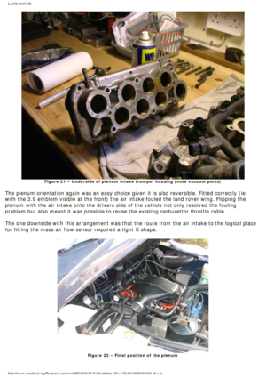 Page 20
LAND ROVER 
Figure 21 – Underside of plenum intake trumpet housing (note vacuum \
ports)
 
The plenum orientation again was an easy choice given it is also reversi\
ble. Fitted correctly (ie: 
with the 3.9 emblem visible at the front) the air intake fouled the lan\
d rover wing. Flipping the 
plenum with the air intake onto the drivers side of the vehicle not only\
 resolved the fouling 
problem but also meant it was possible to reuse the existing carburettor\
 throttle cable.
 
The one downside with...