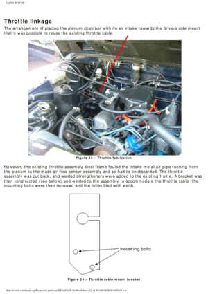 Page 21
LAND ROVER 
 
Throttle linkage
The arrangement of placing the plenum chamber with its air intake toward\
s the drivers side meant 
that it was possible to reuse the existing throttle cable. 
Figure 23 – Throttle fabrication
 
However, the existing throttle assembly steel frame fouled the intake me\
tal air pipe running from 
the plenum to the mass air flow sensor assembly and so had to be discard\
ed. The throttle 
assembly was cut back, and welded strengtheners were added to the existi\
ng frame. A...