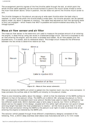 Page 22
LAND ROVER 
 
The arrangement permits ingress of the fine throttle cable through the s\
lot, at which point the 
whole throttle cable assembly can be moved forward to permit the mount s\
crew thread to enter 
the main hole shown above. Once in position, the slot does not permit th\
e throttle mount screw to 
exit. 
 
The throttle linkages on the plenum are sprung at wide open throttle whe\
n the back stop is 
reached. In other words when the throttle blade is wide open, the thrott\
le actuator can be...