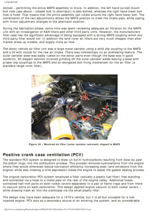 Page 24
LAND ROVER 
slotted – permitting the entire MAFS assembly to move. In addition, t\
he left hand curved mount 
bolt hole (see above – closest bolt to alternator) is also slotted,\
 whereas the right hand lower bolt 
hole is fixed. That means that the entire assembly can rotate around the\
 right hand lower bolt. The 
combination of the two adjustments allows the MAFS position to meet the \
intake pipe, while coping 
with minor adjustment changes to the alternator position. 
 
During the fabrication...