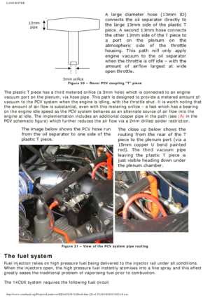 Page 26
LAND ROVER 
Figure 30 – Rover PCV coupling T piece
 
The plastic T piece has a third metered orifice (a 3mm hole) which is \
connected to an engine 
vacuum port on the plenum, via hose pipe. This path is designed to provi\
de a metered amount of 
vacuum to the PCV system when the engine is idling, with the throttle sh\
ut. It is worth noting that 
the amount of air flow is substantial, even with this metering orifice –\
 a fact which has a bearing 
on the engine idle speed as the PCV system behaves as...