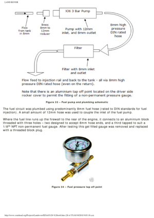 Page 28
LAND ROVER 
 
Figure 33 – Fuel pump and plumbing schematic
 
The fuel circuit was plumbed using predominantly 8mm fuel hose (rated t\
o DIN standards for fuel 
injection). A small amount of 12mm hose was used to couple the inlet of\
 the fuel pump.
 
Where the fuel line runs up the firewall to the rear of the engine, it c\
onnects to an aluminium block 
threaded with three holes – two designed to accept 8mm hose ends, and\
 a third tapped to suit a 
1/8
th NPT non-permanent fuel gauge. After testing...