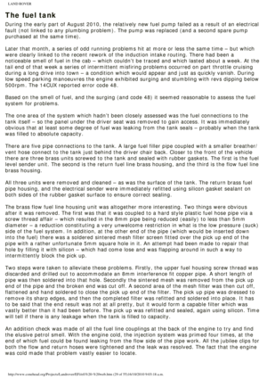 Page 29
LAND ROVER 
The fuel tank
During the early part of August 2010, the relatively new fuel pump faile\
d as a result of an electrical 
fault (not linked to any plumbing problem). The pump was replaced (an\
d a second spare pump 
purchased at the same time).
 
Later that month, a series of odd running problems hit at more or less t\
he same time – but which 
were clearly linked to the recent rework of the induction intake routing\
. There had been a 
noticeable smell of fuel in the cab – which couldn’t be...