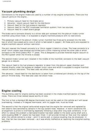 Page 30
LAND ROVER 
 
 
Vacuum plumbing design
Connections to the engine intake are used by a number of key engine comp\
onents. There are five 
vacuum ports on the engine…
 1.  Primary vacuum feed for the brake servo
2.  Advance / retard vacuum feed for the distributor
3.  Vacuum feed for the fuel pressure regulator
4.  Vacuum feed for the PCV (crankcase ventilation system) from two so\
urces.
5.  Vacuum feed for a dash board gauge. 
 
The brake servo connects directly to a driver side port screwed into the\...