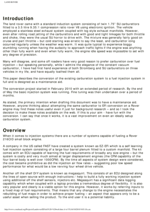 Page 4
LAND ROVER 
 
Introduction
The land rover came with a standard induction system consisting of twin \
1.75” SU carburettors 
fitted to a 3.5 litre 9.35:1 compression ratio rover V8 using electronic\
 ignition. The vehicle 
employed a stainless steel exhaust system coupled with log style exhaust\
 manifolds. However, 
even after rolling road jetting of the carburettors and with good and ti\
ght linkages for both throttle 
and choke, they were the usual SU horror to drive with. The mixture was \
generally...