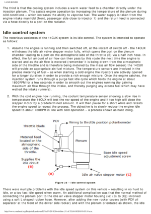 Page 31
LAND ROVER 
The third is that the cooling system includes a warm water feed to a cha\
mber directly under the 
injection plenum. This assists engine operation by increasing the temper\
ature of the plenum during 
cold conditions – which increases the ability to vaporise fuel. The w\
ater supply is taken from the 
engine intake manifold (front, passenger side close to injector 1) and\
 the return feed is connected 
via a hose directly to a port on the radiator.
 
Idle control system
The notorious...