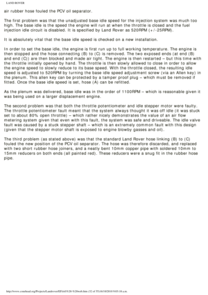 Page 32
LAND ROVER 
air rubber hose fouled the PCV oil separator. 
 
The first problem was that the unadjusted base idle speed for the inject\
ion system was much too 
high. The base idle is the speed the engine will run at when the throttl\
e is closed and the fuel 
injection idle circuit is disabled. It is specified by Land Rover as 520\
RPM (+/-25RPM).
 
It is absolutely vital that the base idle speed is checked on a new inst\
allation. 
 
In order to set the base idle, the engine is first run up to full...
