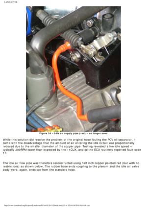 Page 33
LAND ROVER 
Figure 36 – Idle air supply pipe (red) – no longer used
 
While this solution did resolve the problem of the original hose fouling\
 the PCV oil separator, it 
came with the disadvantage that the amount of air entering the idle circ\
uit was proportionally 
reduced due to the smaller diameter of the copper pipe. Testing revealed\
 a low idle speed – 
typically 200RPM lower than expected by the 14CUX, and so the ECU routin\
ely reported fault code 
17.
 
 
The idle air flow pipe was therefore...