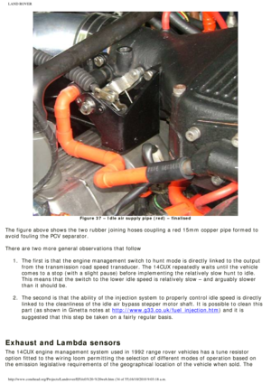 Page 34
LAND ROVER 
Figure 37 – Idle air supply pipe (red) – finalised
 
The figure above shows the two rubber joining hoses coupling a red 15mm \
copper pipe formed to 
avoid fouling the PCV separator. 
 
There are two more general observations that follow
 1.  The first is that the engine management switch to hunt mode is direc\
tly linked to the output  from the transmission road speed transducer. The 14CUX repeatedly waits \
until the vehicle 
comes to a stop (with a slight pause) before implementing the...