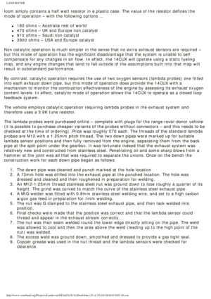 Page 35
LAND ROVER 
loom simply contains a half watt resistor in a plastic case. The value o\
f the resistor defines the 
mode of operation – with the following options …
 
l     180 ohms – Australia rest of world
l     470 ohms – UK and Europe non catalyst
l     910 ohms – Saudi non catalyst
l     3900 ohms – USA and Europe catalyst
 
Non catalytic operation is much simpler in the sense that no extra exhau\
st sensors are required – 
but this mode of operation has the significant disadvantage that the sys\
tem...