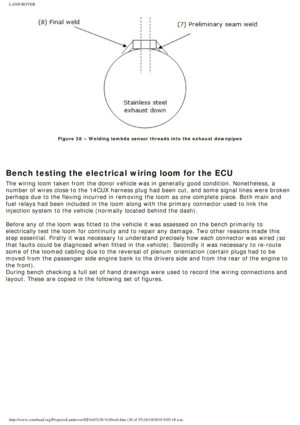 Page 36
LAND ROVER 
 
Figure 38 – Welding lambda sensor threads into the exhaust downpipes
 
 
 
Bench testing the electrical wiring loom for the ECU
The wiring loom taken from the donor vehicle was in generally good condi\
tion. Nonetheless, a 
number of wires close to the 14CUX harness plug had been cut, and some s\
ignal lines were broken 
perhaps due to the flexing incurred in removing the loom as one complete\
 piece. Both main and 
fuel relays had been included in the loom along with the primary connect\...