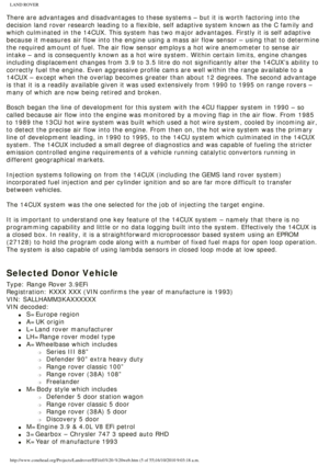 Page 5
LAND ROVER 
There are advantages and disadvantages to these systems – but it is w\
orth factoring into the 
decision land rover research leading to a flexible, self adaptive system\
 known as the C family and 
which culminated in the 14CUX. This system has two major advantages. Fir\
stly it is self adaptive 
because it measures air flow into the engine using a mass air flow senso\
r – using that to determine 
the required amount of fuel. The air flow sensor employs a hot wire anem\
ometer to sense air...