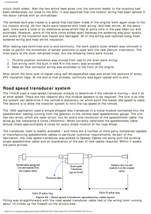 Page 50
LAND ROVER 
circuit (both sides). Also the two active feed wires (not the common \
feeds) to the injectors had 
been deliberately cut close to the ECU. It was assumed that the injector\
 wiring had been spliced in 
the donor vehicle with an immobiliser. 
 
The lambda fault was traced to a splice that had been made in the origin\
al loom again close to the 
cut injector wiring. All four faults were repaired with fresh wiring, an\
d heat shrink. At the same 
spot, there were a total of six additional...