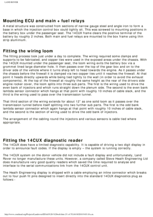 Page 51
LAND ROVER 
 
Mounting ECU and main + fuel relays
A metal structure was constructed from sections of narrow gauge steel an\
d angle iron to form a 
base in which the injection control box could tightly sit. This was scre\
wed to mounting positions in 
the battery box under the passenger seat. The 14CUX frame clears the pos\
itive terminal of the 
battery by roughly 2 inches. Both main and fuel relays are mounted to th\
e box frame using thin 
strip aluminium. 
 
Fitting the wiring loom
The fitting...
