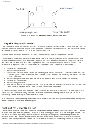 Page 52
LAND ROVER 
Figure 61 – Wiring the diagnostic display into the loom plug
 
 
Using the diagnostic reader
First the reader must be used in “connect” mode by pushing the swi\
tch away from you. Turn on the 
ignition, at which point the status LED (the DP on the seven segment di\
splay) will illuminate. If any 
error code is stored by the 14CUX it will be displayed now.
 
You can easily simulate a code 15 error by disconnecting the fuel temper\
ature sensor. 
 
Clearing error codes can be done in two ways....