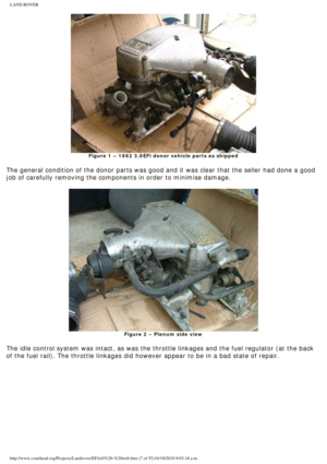 Page 7
LAND ROVER 
Figure 1 – 1992 3.9EFi donor vehicle parts as shipped
 
The general condition of the donor parts was good and it was clear that \
the seller had done a good 
job of carefully removing the components in order to minimise damage. 
 
Figure 2 – Plenum side view
 
The idle control system was intact, as was the throttle linkages and the\
 fuel regulator (at the back 
of the fuel rail). The throttle linkages did however appear to be in a \
bad state of repair....