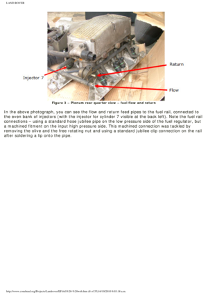 Page 8
LAND ROVER 
Figure 3 – Plenum rear quarter view – fuel flow and return
 
In the above photograph, you can see the flow and return feed pipes to t\
he fuel rail, connected to 
the even bank of injectors (with the injector for cylinder 7 visible at\
 the back left). Note the fuel rail 
connections – using a standard hose jubilee pipe on the low pressure \
side of the fuel regulator, but 
a machined fitment on the input high pressure side. This machined connec\
tion was tackled by 
removing the olive and...