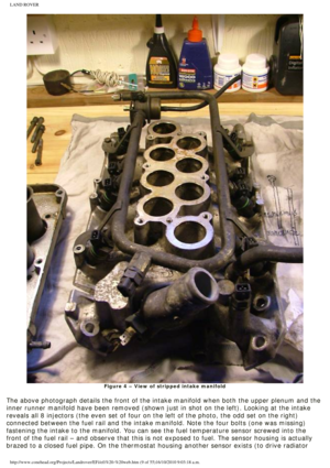 Page 9
LAND ROVER 
Figure 4 – View of stripped intake manifold
 
The above photograph details the front of the intake manifold when both \
the upper plenum and the 
inner runner manifold have been removed (shown just in shot on the left\
). Looking at the intake 
reveals all 8 injectors (the even set of four on the left of the photo,\
 the odd set on the right) 
connected between the fuel rail and the intake manifold. Note the four b\
olts (one was missing) 
fastening the intake to the manifold. You can see...