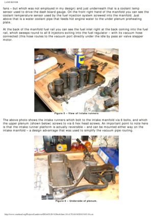 Page 10
LAND ROVER 
fans – but which was not employed in my design) and just underneath \
that is a coolant temp 
sensor used to drive the dash board gauge. On the front right hand of th\
e manifold you can see the 
coolant temperature sensor used by the fuel injection system screwed int\
o the manifold. Just 
above that is a water coolant pipe that feeds hot engine water to the un\
der plenum preheating 
plate. 
 
At the back of the manifold fuel rail you can see the fuel inlet right a\
t the back coming into...