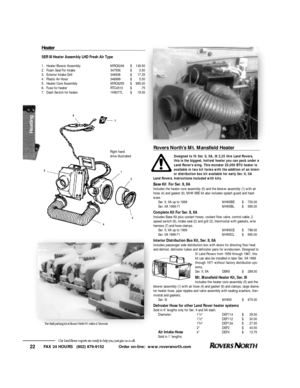 Page 23FAX 24 HOURS   (802) 879-9152            Order on-line:  www.roversnorth.com
22Our Land Rover experts are ready to help you, just give us a call.H e a t e rSER III Heater Assembly LHD Fresh Air Type
1.Heater Blower AssemblyMRC6246$149.50
2.Foam Seal For Intake347556$3.50
3.Exterior Intake Grill346936$17.25
4.Plastic Air Hose346999$5.50
5.Heater Core AssemblyMRC6255$995.00
6.Fuse for heaterRTC4510$.75
7.Dash Switch for heater1H9077L$19.50Rovers North’s Mt. Mansfield Heater
Designed to fit Ser. II, IIA,...