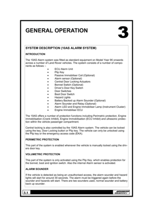 Page 43.1 
GENERAL OPERATION 
SYSTEM DESCRIPTION (10AS ALARM SYSTEM) 
 
INTRODUCTION 
 
The 10AS Alarm system was fitted as standard equipment on Model Year 96 onwards 
across a number of Land Rover vehicles. The system consists of a number of compo-
nents as follows :- 
• ECU Alarm Unit 
• Plip Key 
• Passive Immobiliser Coil (Optional) 
• Alarm sensor (Optional) 
• Central Door Locking Actuators 
• Bonnet Switch (Optional) 
• Driver’s Door Key Switch 
• Door Switches 
• Boot Door Switch 
• Hazard Lights 
•...