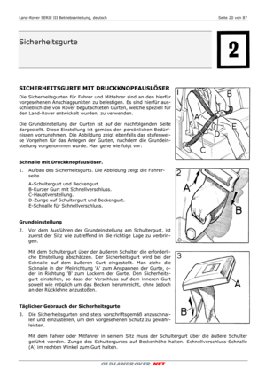 Page 20Land-Rover SERIE III Betriebsanleitung, deutsch  Seite 20 von 87 
 
 
 
 
Sicherheitsgurte 
 
 
 
 
 
 
 
SICHERHEITSGURTE MIT DRUCKKNOPFAUSLÖSER 
Die Sicherheitsgurten für Fahrer und Mitfahrer sind an den hierfür 
vorgesehenen Anschlagpunkten zu befestigen. Es sind hierfür aus-
schließlich die von Rover begutachteten Gurten, welche speziell für 
den Land-Rover entwickelt wurden, zu verwenden. 
 
Die Grundeinstellung der Gurten ist auf der nachfolgenden Seite 
dargestellt. Diese Einstellung ist gemäss...