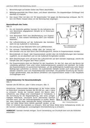 Page 33Land-Rover SERIE III Betriebsanleitung, deutsch  Seite 33 von 87 
 
 
1.   Benzinleitungen auf beiden Seiten des Filters abschließen. 
2.   Befestigungsschelle des Filters lösen, und diesen abnehmen. Die doppelendigen Dichtkegel sind 
ebenfalls zu ersetzen. 
3.   Den neuen Filter mit dem mit IN bezeichneten Teil gegen die Benzinpumpe einbauen. Bei Fil-
tern mit Pfeilen müssen diese von der Benzinpumpe wegzeigen. 
 
  
Benzindämpfe des Tanks 
Abb. 8 
1.   Ein mit Holzkohle gefüllter Kanister für die...