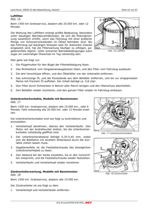 Page 44Land-Rover SERIE III Betriebsanleitung, deutsch  Seite 44 von 87 
 
 
Luftfilter 
Abb. 16 
Beim 1500 km Gratisservice, alsdann alle 20.000 km. oder 12 
Monate. 
 
Die Wartung des Luftfilters erlangt größte Bedeutung, besonders 
unter staubigen Betriebsverhältnissen, da sich die Motorabnüt-
zung wesentlich erhöht, wenn das Fahrzeug mit einer größeren 
Menge von Schmutzrückständen im Ölbad betrieben wird. Wo 
das Fahrzeug auf staubigen Strassen oder für stationäre Zwecke 
eingesetzt wird, hat die...