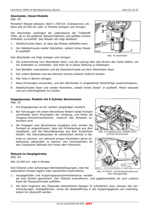 Page 55Land-Rover SERIE III Betriebsanleitung, deutsch  Seite 55 von 87 
 
 
Abscheider, Diesel Modelle 
Abb. 42 
Monatlich Wasser ablassen. Beim 1.500 km. Gratisservice, als-
dann alle 20.000 km oder 12 Monate zerlegen und reinigen. 
 
Der Abscheider verlängert die Lebensdauer der Treibstoff-
Filter, da er die größeren Wassertröpfchen und größten Unrein-
lichkeiten zurückhält. Das Wasser wie folgt ablassen: 
1.   Ablaßschraube lösen, so dass das Wasser abfließen kann. 
2.   Die Ablaßschraube wieder festziehen,...