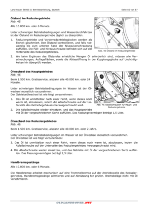 Page 56Land-Rover SERIE III Betriebsanleitung, deutsch  Seite 56 von 87 
 
 
 
Ölstand im Reduziergetriebe 
Abb. 45 
Alle 10.000 km. oder 6 Monate. 
 
Unter schwierigen Betriebsbedingungen und Wasserdurchfahrten 
ist der Ölstand im Reduziergetriebe täglich zu überprüfen. 
1.   Reduziergetriebe und Vorderradantriebsglocken werden als 
Einheit geschmiert. Den Ölstand kontrollieren, und falls not-
wendig bis zum unteren Rand der Niveauverschraubung 
auffüllen. Die Füll- und Niveauschraube befindet sich auf der...