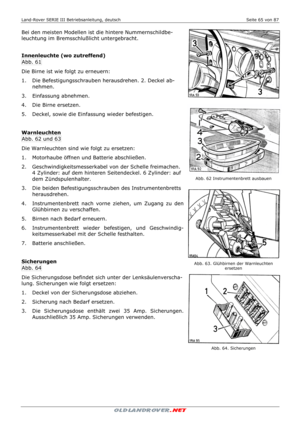 Page 65Land-Rover SERIE III Betriebsanleitung, deutsch  Seite 65 von 87 
 
 
Bei den meisten Modellen ist die hintere Nummernschildbe-
leuchtung im Bremsschlußlicht untergebracht. 
  
 
Innenleuchte (wo zutreffend) 
Abb. 61 
Die Birne ist wie folgt zu erneuern: 
1.   Die Befestigungsschrauben herausdrehen. 2. Deckel ab-
nehmen. 
3.   Einfassung abnehmen. 
4.   Die Birne ersetzen. 
5.   Deckel, sowie die Einfassung wieder befestigen.  
 
 
Warnleuchten 
Abb. 62 und 63 
Die Warnleuchten sind wie folgt zu...