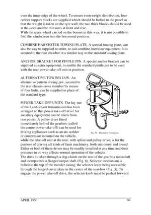 Page 101APRIL 195096over the inner edge of the wheel. To ensure even weight distribution, four
rubber support blocks are supplied which should be bolted to the panel so
that the weight is taken on the tyre wall; the two thick blocks should be used
at the sides and the thin ones at front and rear.
With the spare wheel carried on the bonnet in this way, it is not possible to
fold the windscreen into the horizontal position.
COMBINE HARVESTER TOWING PLATE. A special towing plate, can
also be way to supplied to...