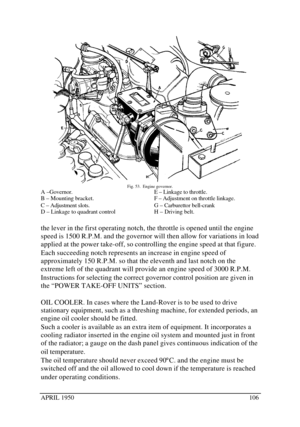 Page 111APRIL 1950106Fig. 53.  Engine governor.
A –Governor.
B – Mounting bracket.
C – Adjustment slots.
D – Linkage to quadrant controlE – Linkage to throttle.
F – Adjustment on throttle linkage.
G – Carburettor bell-crank
H – Driving belt.
the lever in the first operating notch, the throttle is opened until the engine
speed is 1500 R.P.M. and the governor will then allow for variations in load
applied at the power take-off, so controlling the engine speed at that figure.
Each succeeding notch represents an...