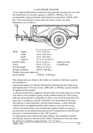 Page 112APRIL 1950107LAND-ROVER TRAILER.
A two-wheeled Brockhouse trailer has been specially designed for use with
the Land-Rover; its normal capacity is 1680 lb. (760 Kg.), but over
exceptionally rough ground the load should be restricted to 1440 lb. (650
Kg.). The main features of this trailer are shown at Fig. 54; chief
dimensions are as follows:-Fig. 54.  Brockhouse Land-Rover trailer.
 Bodylength72 in. (1,82 m).
width36 in. (914 mm.).
depth18 in. (457 mm.).
capacity27 cu. ft. (0,76 m3
.).
Overall width61...