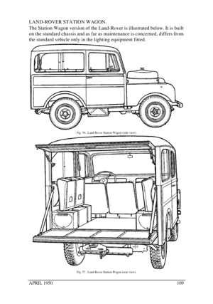 Page 114APRIL 1950109LAND-ROVER STATION WAGON.
The Station Wagon version of the Land-Rover is illustrated below. It is built
on the standard chassis and as far as maintenance is concerned, differs from
the standard vehicle only in the lighting equipment fitted.Fig. 56.  Land-Rover Station Wagon (side view).Fig. 57.  Land-Rover Station Wagon (rear view). 